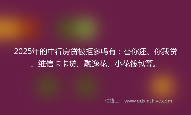 2025年的中行房贷被拒多吗有：替你还、你我贷、维信卡卡贷、融逸花、小花钱包等。
