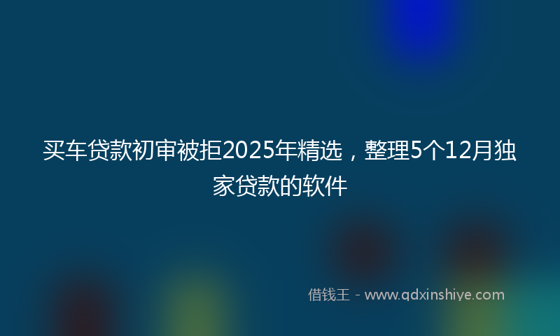 买车贷款初审被拒2025年精选，整理5个12月独家贷款的软件