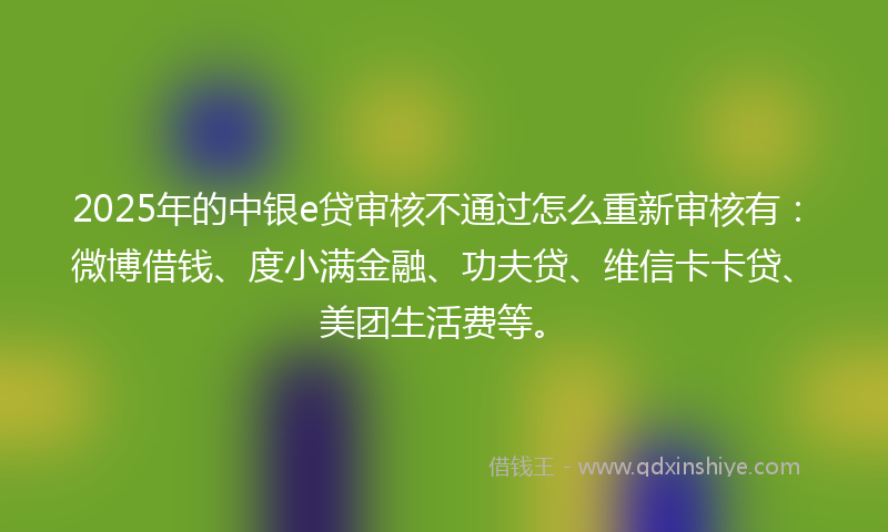 2025年的中银e贷审核不通过怎么重新审核有：微博借钱、度小满金融、功夫贷、维信卡卡贷、美团生活费等。