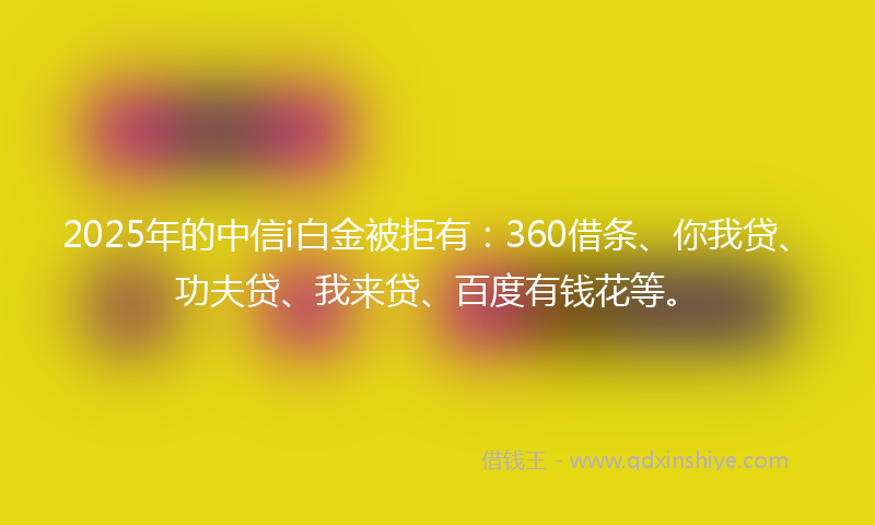 2025年的中信i白金被拒有：360借条、你我贷、功夫贷、我来贷、百度有钱花等。