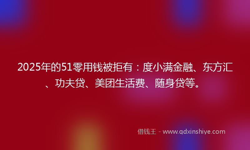2025年的51零用钱被拒有：度小满金融、东方汇、功夫贷、美团生活费、随身贷等。