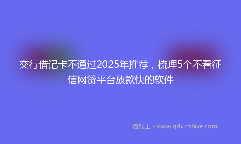 交行借记卡不通过2025年推荐，梳理5个不看征信网贷平台放款快的软件