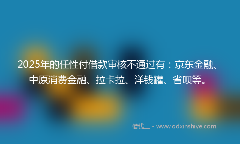 2025年的任性付借款审核不通过有：京东金融、中原消费金融、拉卡拉、洋钱罐、省呗等。