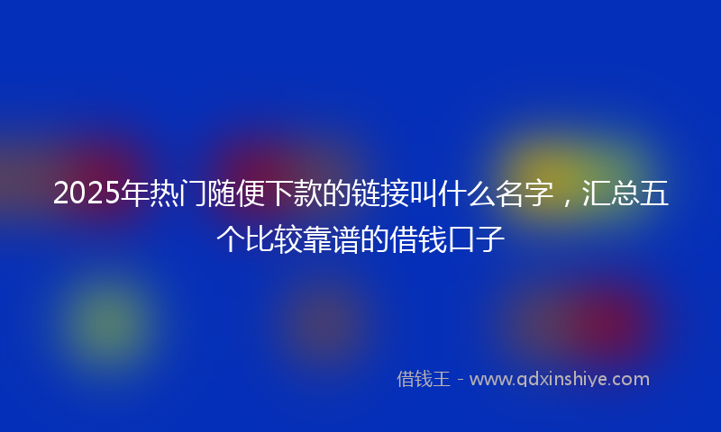 2025年热门随便下款的链接叫什么名字，汇总五个比较靠谱的借钱口子