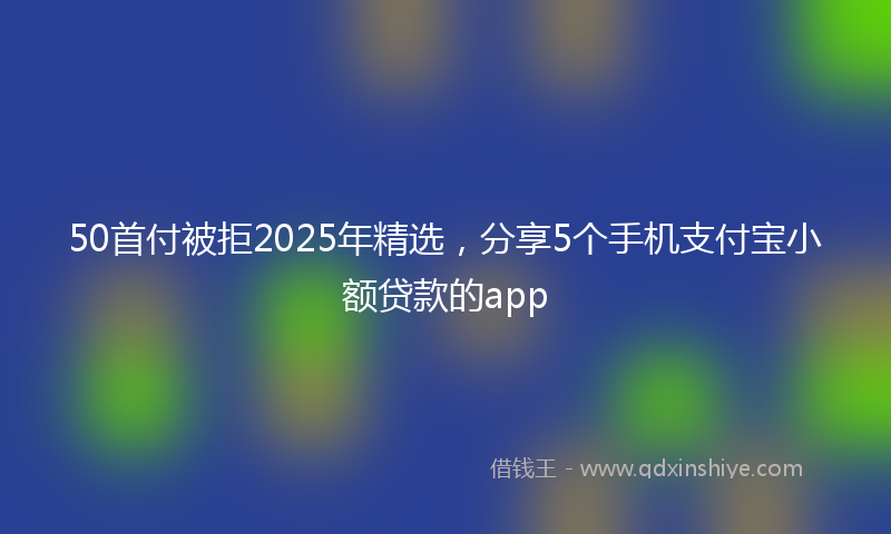 50首付被拒2025年精选，分享5个手机支付宝小额贷款的app