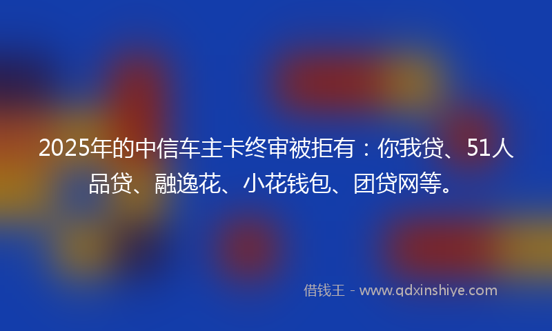 2025年的中信车主卡终审被拒有：你我贷、51人品贷、融逸花、小花钱包、团贷网等。