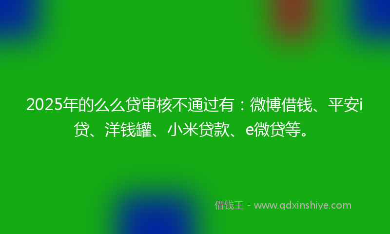2025年的么么贷审核不通过有：微博借钱、平安i贷、洋钱罐、小米贷款、e微贷等。