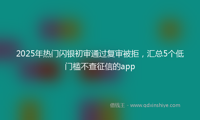 2025年热门闪银初审通过复审被拒，汇总5个低门槛不查征信的app