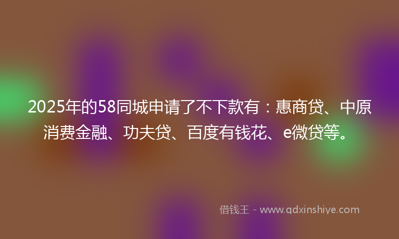 2025年的58同城申请了不下款有：惠商贷、中原消费金融、功夫贷、百度有钱花、e微贷等。