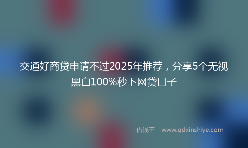 交通好商贷申请不过2025年推荐，分享5个无视黑白100%秒下网贷口子
