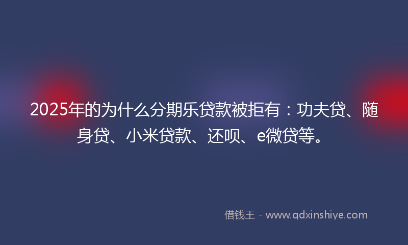 2025年的为什么分期乐贷款被拒有：功夫贷、随身贷、小米贷款、还呗、e微贷等。