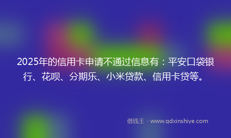 2025年的信用卡申请不通过信息有：平安口袋银行、花呗、分期乐、小米贷款、信用卡贷等。