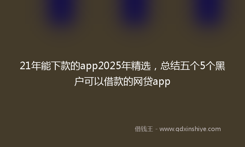 21年能下款的app2025年精选，总结五个5个黑户可以借款的网贷app
