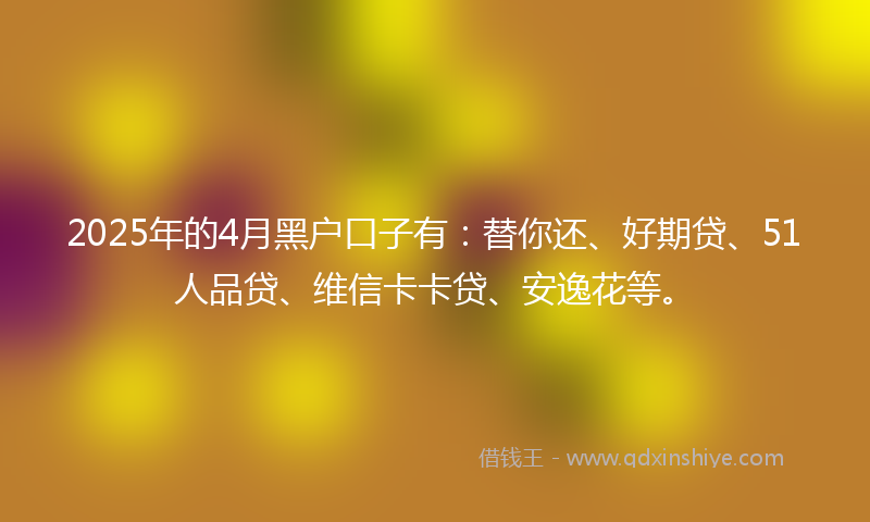 2025年的4月黑户口子有：替你还、好期贷、51人品贷、维信卡卡贷、安逸花等。