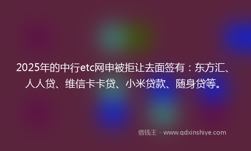 2025年的中行etc网申被拒让去面签有：东方汇、人人贷、维信卡卡贷、小米贷款、随身贷等。