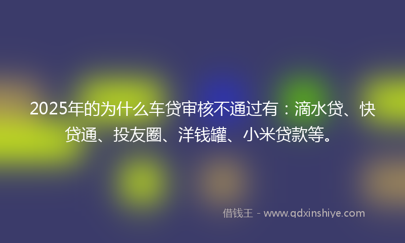 2025年的为什么车贷审核不通过有：滴水贷、快贷通、投友圈、洋钱罐、小米贷款等。