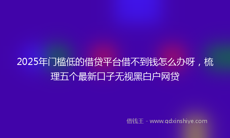 2025年门槛低的借贷平台借不到钱怎么办呀，梳理五个最新口子无视黑白户网贷
