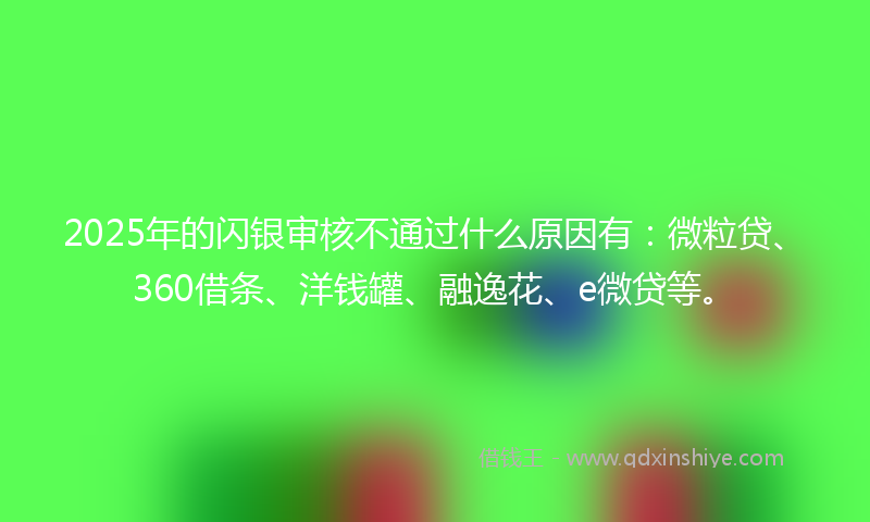 2025年的闪银审核不通过什么原因有：微粒贷、360借条、洋钱罐、融逸花、e微贷等。