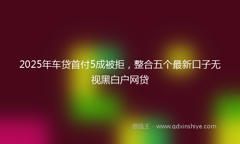 2025年车贷首付5成被拒，整合五个最新口子无视黑白户网贷