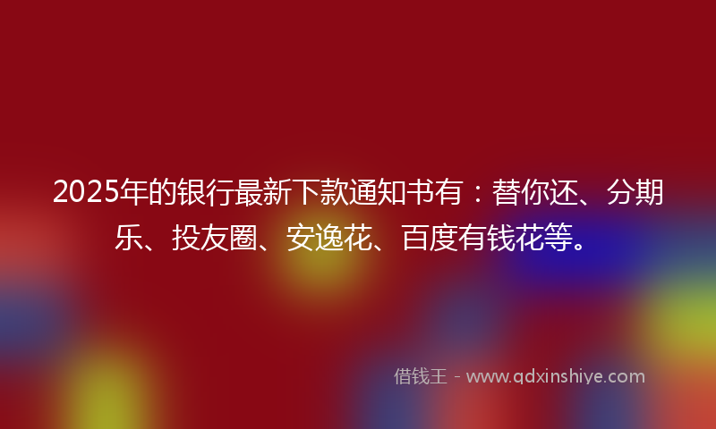 2025年的银行最新下款通知书有：替你还、分期乐、投友圈、安逸花、百度有钱花等。