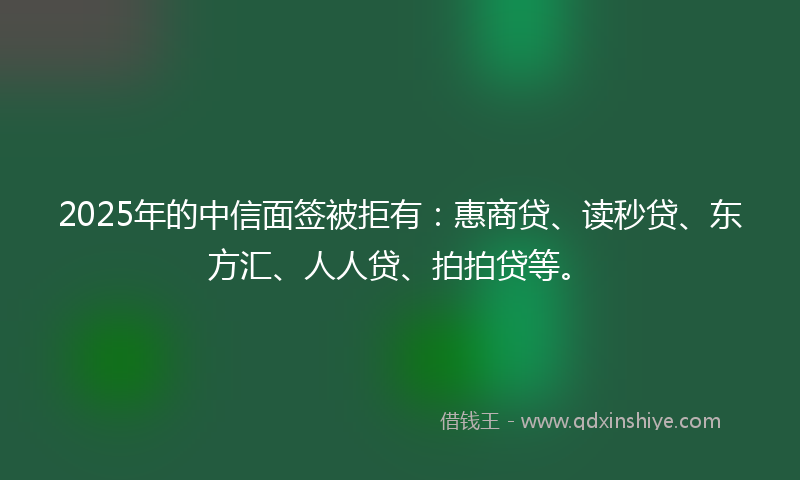 2025年的中信面签被拒有：惠商贷、读秒贷、东方汇、人人贷、拍拍贷等。
