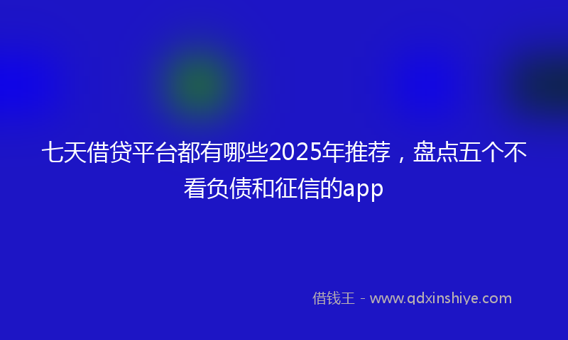 七天借贷平台都有哪些2025年推荐，盘点五个不看负债和征信的app