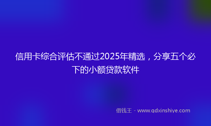 信用卡综合评估不通过2025年精选，分享五个必下的小额贷款软件