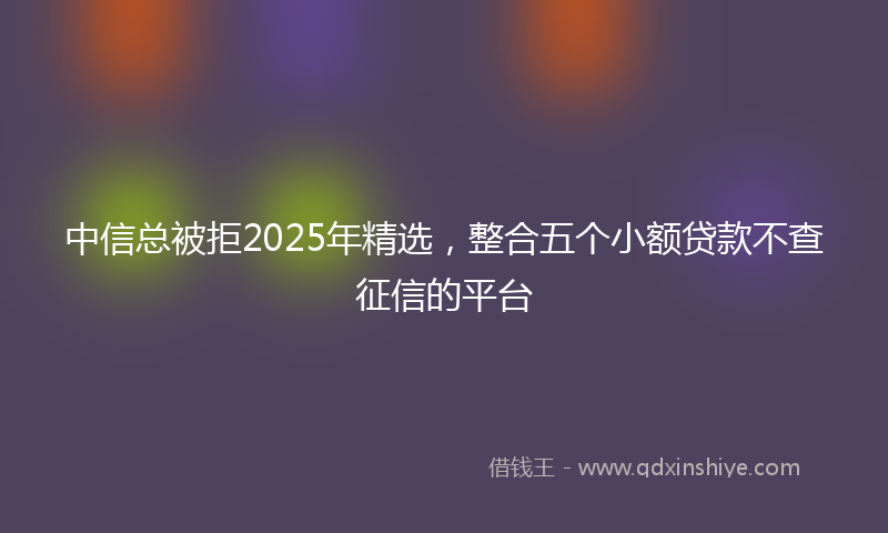 中信总被拒2025年精选，整合五个小额贷款不查征信的平台