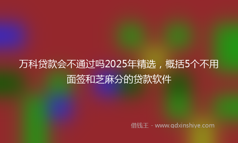 万科贷款会不通过吗2025年精选，概括5个不用面签和芝麻分的贷款软件