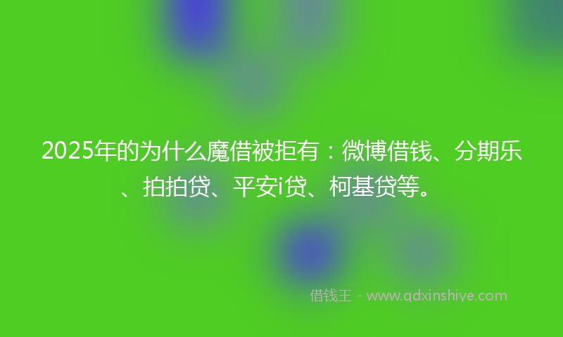 2025年的为什么魔借被拒有：微博借钱、分期乐、拍拍贷、平安i贷、柯基贷等。