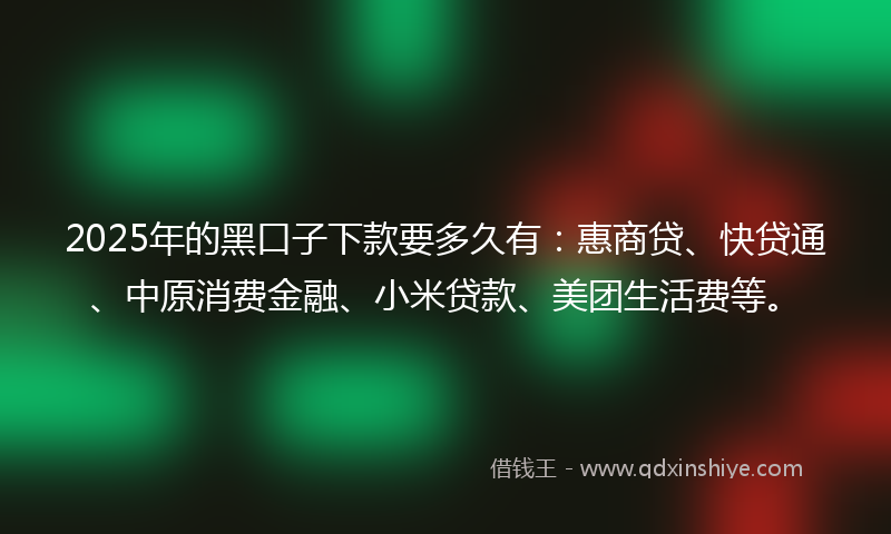 2025年的黑口子下款要多久有：惠商贷、快贷通、中原消费金融、小米贷款、美团生活费等。