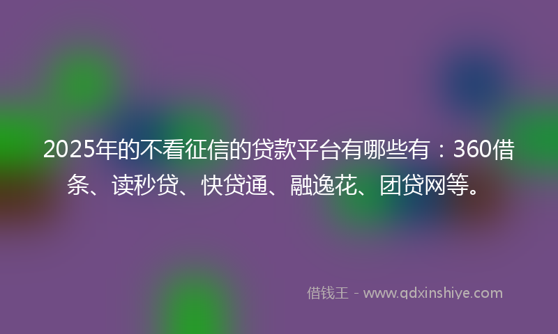 2025年的不看征信的贷款平台有哪些有：360借条、读秒贷、快贷通、融逸花、团贷网等。