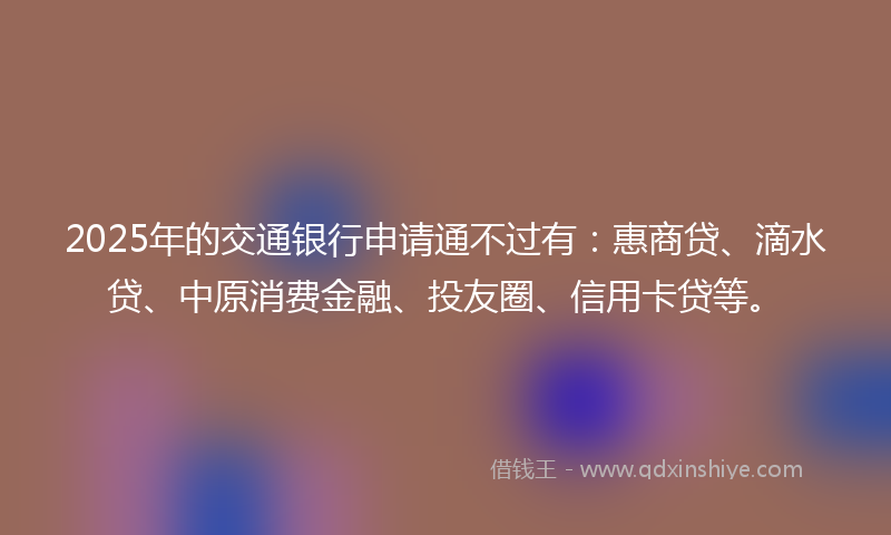 2025年的交通银行申请通不过有：惠商贷、滴水贷、中原消费金融、投友圈、信用卡贷等。