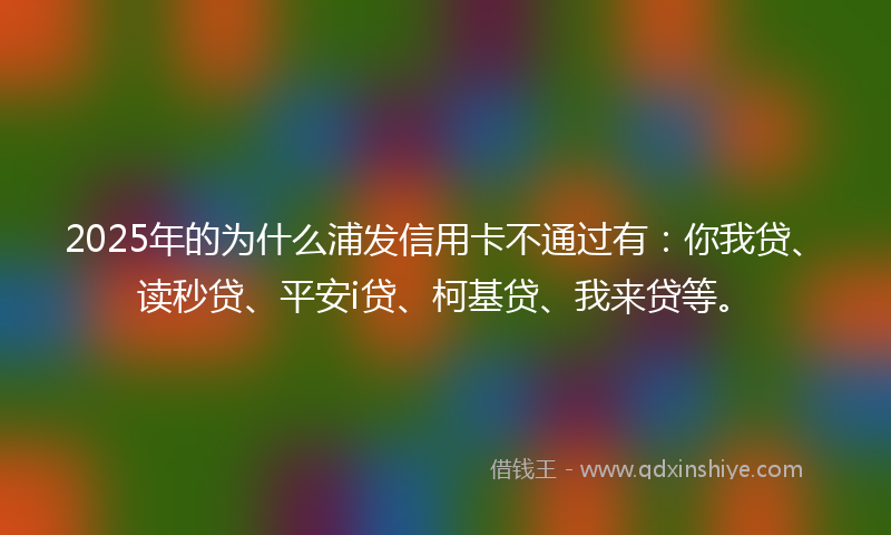 2025年的为什么浦发信用卡不通过有：你我贷、读秒贷、平安i贷、柯基贷、我来贷等。