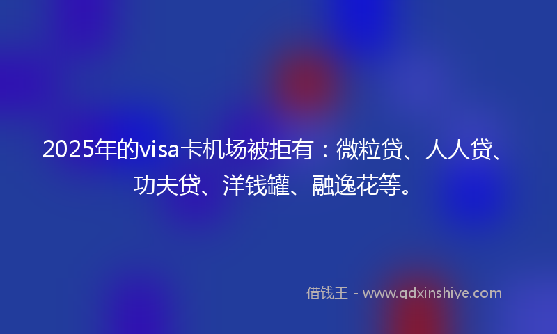 2025年的visa卡机场被拒有：微粒贷、人人贷、功夫贷、洋钱罐、融逸花等。