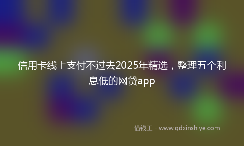 信用卡线上支付不过去2025年精选，整理五个利息低的网贷app