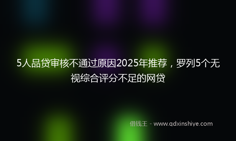5人品贷审核不通过原因2025年推荐，罗列5个无视综合评分不足的网贷