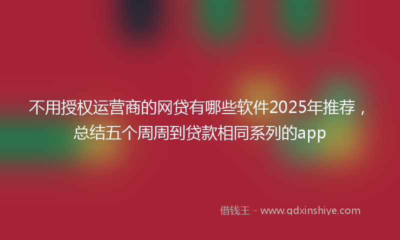 不用授权运营商的网贷有哪些软件2025年推荐，总结五个周周到贷款相同系列的app