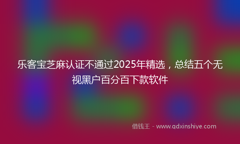 乐客宝芝麻认证不通过2025年精选，总结五个无视黑户百分百下款软件