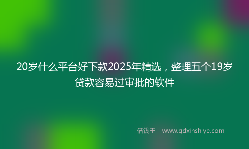 20岁什么平台好下款2025年精选，整理五个19岁贷款容易过审批的软件