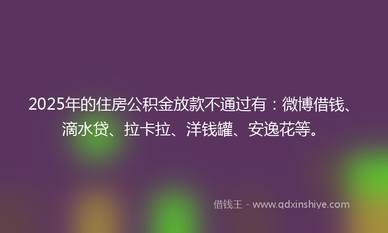 2025年的住房公积金放款不通过有：微博借钱、滴水贷、拉卡拉、洋钱罐、安逸花等。