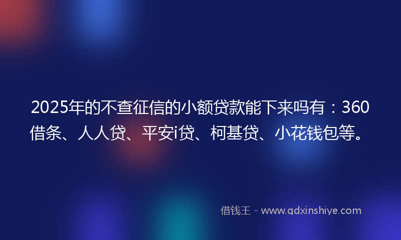 2025年的不查征信的小额贷款能下来吗有：360借条、人人贷、平安i贷、柯基贷、小花钱包等。