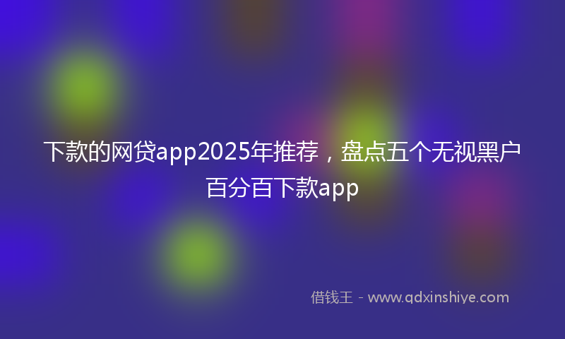 下款的网贷app2025年推荐，盘点五个无视黑户百分百下款app