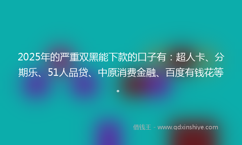 2025年的严重双黑能下款的口子有：超人卡、分期乐、51人品贷、中原消费金融、百度有钱花等。