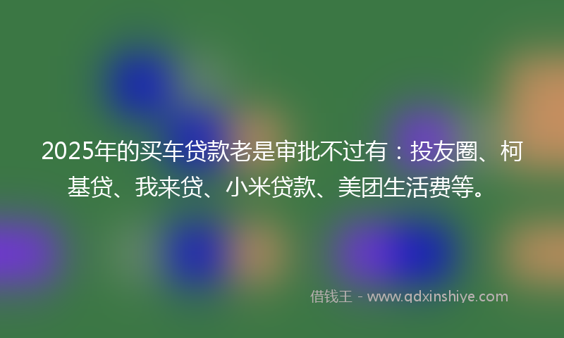 2025年的买车贷款老是审批不过有：投友圈、柯基贷、我来贷、小米贷款、美团生活费等。