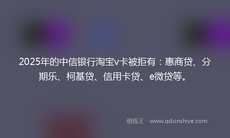 2025年的中信银行淘宝v卡被拒有：惠商贷、分期乐、柯基贷、信用卡贷、e微贷等。