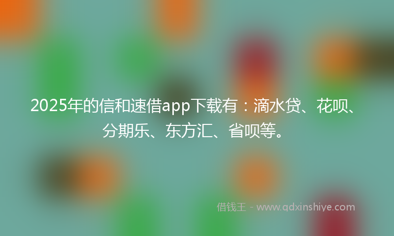 2025年的信和速借app下载有：滴水贷、花呗、分期乐、东方汇、省呗等。