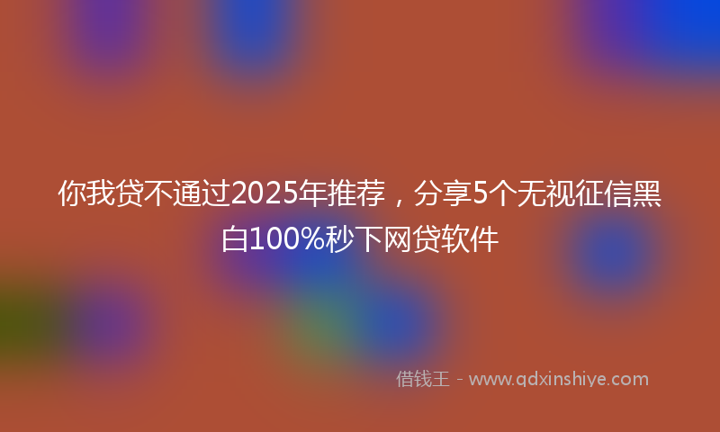 你我贷不通过2025年推荐，分享5个无视征信黑白100%秒下网贷软件