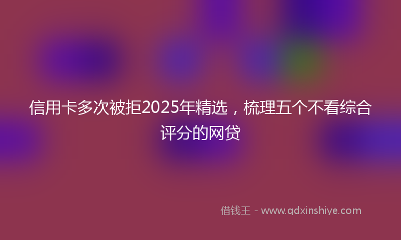 信用卡多次被拒2025年精选,梳理五个不看综合评分的网贷