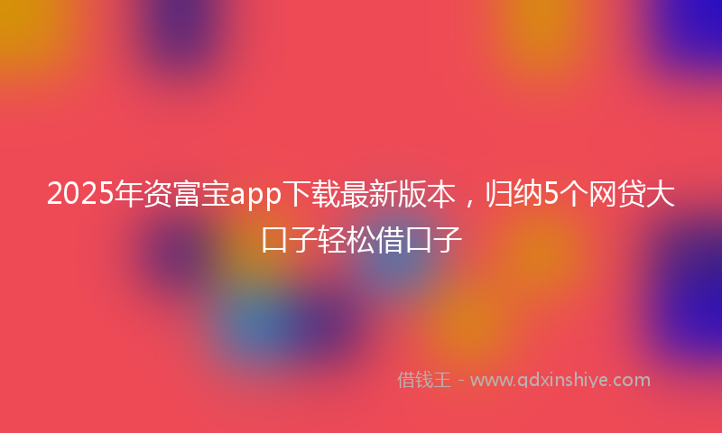 2025年资富宝app下载最新版本，归纳5个网贷大口子轻松借口子